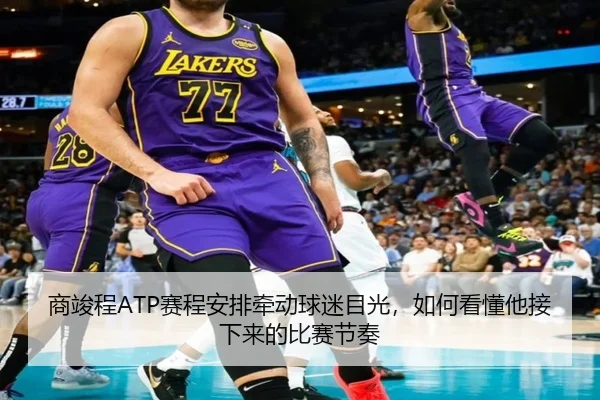 商竣程ATP赛程安排牵动球迷目光，如何看懂他接下来的比赛节奏