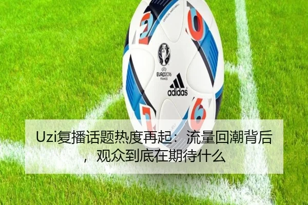 Uzi复播话题热度再起：流量回潮背后，观众到底在期待什么